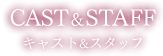 CAST＆STAFF キャスト＆スタッフ
